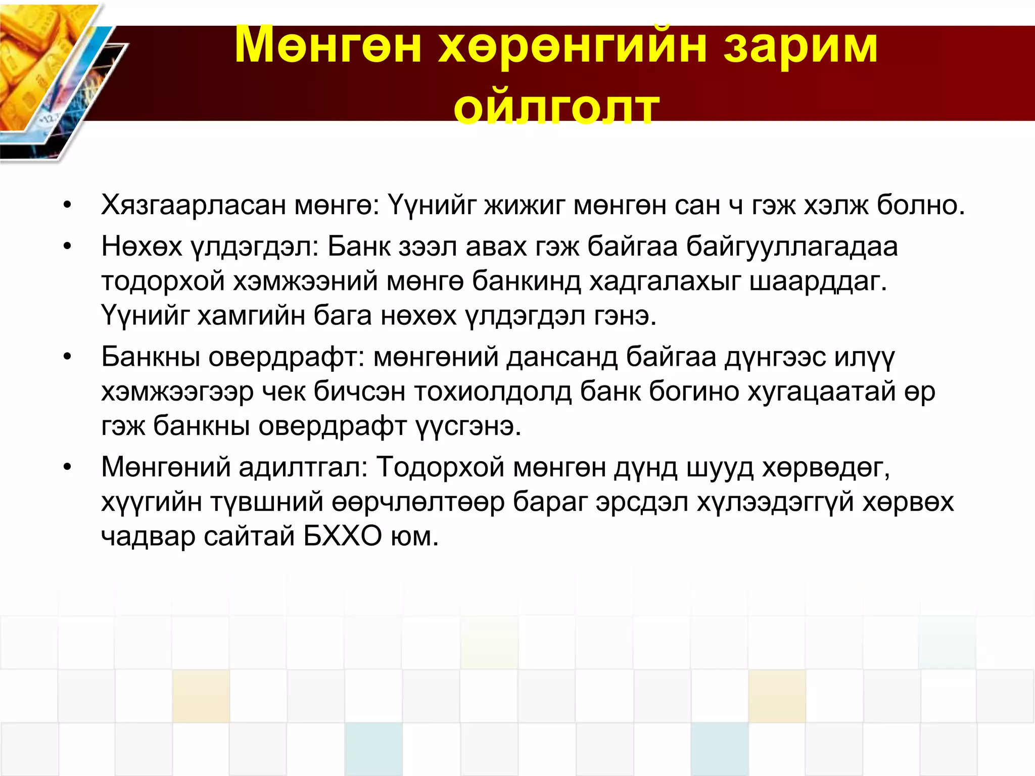 Мөнгөн хөрөнгийн зарим
ойлголт
• Хязгаарласан мөнгө: Үүнийг жижиг мөнгөн сан ч гэж хэлж болно.
• Нөхөх үлдэгдэл: Банк зээл авах гэж байгаа байгууллагадаа
тодорхой хэмжээний мөнгө банкинд хадгалахыг шаарддаг.
Үүнийг хамгийн бага нөхөх үлдэгдэл гэнэ.
• Банкны овердрафт: мөнгөний дансанд байгаа дүнгээс илүү
хэмжээгээр чек бичсэн тохиолдолд банк богино хугацаатай өр
гэж банкны овердрафт үүсгэнэ.
• Мөнгөний адилтгал: Тодорхой мөнгөн дүнд шууд хөрвөдөг,
хүүгийн түвшний өөрчлөлтөөр бараг эрсдэл хүлээдэггүй хөрвөх
чадвар сайтай БХХО юм.

 