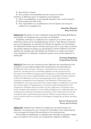 2) Είναι δίπλα σε λιμάνι
3) Έτσι, μπορούν να ανεφοδιάζονται και να έχουν τα πάντα.
Αντίθετα, οι Αθηναίοι έχουν τα παρακάτω μειονεκτήματα:
1) Έχουν αγκυροβολήσει σε μια αμμώδη παραλία, στους Αιγός ποταμούς
2) Είναι μακριά από κάθε πόλη
3) Έτσι, προσπαθούν να ανεφοδιαστούν από την Σηστό, που απέχει 15
στάδια από τα καράβια τους.
Ιασονίδου Μιχαέλα
Κίκα Αντελίνα
ΟΜΑΔΑ ΣΤ: Θεωρήστε ότι είστε ο Αθηναίος στρατηγός Μένανδρος (§ 25-26) και
καταγράψτε τον προφορικό λόγο σας προς τον Αλκιβιάδη.
Αλκιβιάδη, ακούσαμε τις συμβουλές σου, σύμφωνα με τις οποίες πρέπει να
αλλάξουμε λιμάνι και να αγκυροβολήσουμε κοντά σε πόλη. Θα μας επιτρέψεις
όμως να απορρίψουμε την πρότασή σου. Θεωρώ ότι αρμόδιοι για την διοίκηση
του Αθηναϊκού στόλου είμαστε αποκλειστικά εμείς, και σε εμάς πέφτει η ευθύνη
της ομαλής έκβασης της μάχης. Δεν χρειαζόμαστε λοιπόν συμβουλές από έναν
προδότη της πατρίδας και της Ελλάδος, και λανθάνεις αν νομίζεις ότι ακόμα
είσαι στρατηγός των Αθηναίων. Στρατηγοί είμαστε εμείς και θα πράξουμε το
καλύτερο!!!
Γιαζιτζής Μαρδάριος
Γεωργούλιας Γιάννης
ΟΜΑΔΑ Ζ: Πιστεύετε ότι ο πόλεμος μεταξύ Αθηναίων και Λακεδαιμονίων θα
μπορούσε να είχε αντίθετη έκβαση; Να αιτιολογήσετε την απάντησή σας.
Οι Αθηναίοι, όταν ξεκίνησε ο πόλεμος, επαναπαύονταν, τρώγοντας και
πίνοντας, σκεπτόμενοι ότι ο Λύσανδρος φοβόταν να τους αντιμετωπίσει.
Ενώ όμως αυτοί κάθονταν ήρεμοι και ανυποψίαστοι, ο Λύσανδρος διέταξε τους
στρατιώτες του να τους παρακολουθούν και την κατάλληλη στιγμή να κάνουν
επίθεση. Οι Αθηναίοι εκείνη τη στιγμή μάζεψαν όσους περισσότερους
στρατιώτες μπορούσαν και ανοίχτηκαν στην θάλασσα. Η νίκη όμως ήταν
ακατόρθωτη· τους είχαν μείνει μόνο λίγα πλοία πλήρως επανδρωμένα, εννέα (9)
στο σύνολο, αφού τα πληρώματα των υπόλοιπων ήταν διασκορπισμένα. Οι
Σπαρτιάτες στάθηκαν άξιοι αντίπαλοι για τους Αθηναίους. Ο πόλεμος στους
Αιγός ποταμούς θα μπορούσε να έχει αντίθετη έκβαση εάν οι Αθηναίοι ήταν πιο
υποψιασμένοι, λιγότερο επιπόλαιοι και αλαζόνες. Εάν σκέφτονταν έξυπνα και
πονηρά και ήταν περισσότερο οργανωμένοι, πιθανόν να μην άφηναν τη νίκη
στον αντίπαλο, αλλά να συνέχιζαν να διατηρούν τη φήμη της μεγάλης ναυτικής
δύναμης.
Χριστίνα Καρανικολή
Σάκης Δραγουδάκης
ΟΜΑΔΑ Η: Λαμβάνοντας υπόψη σας τη φήμη της ναυτικής δύναμης των
Αθηναίων, πώς ερμηνεύετε την επιτυχία του Λυσάνδρου, όπως παρουσιάζεται
στη συγκεκριμένη ενότητα; Να αιτιολογήσετε την απάντησή σας.
Ο Λύσανδρος ανεφοδιάστηκε σε τρόφιμα όταν κατέλαβε τη Λάμψακο. Άφησε
όμως να περάσουν πέντε μέρες για να χρειαστούν τρόφιμα οι Αθηναίοι
3

 