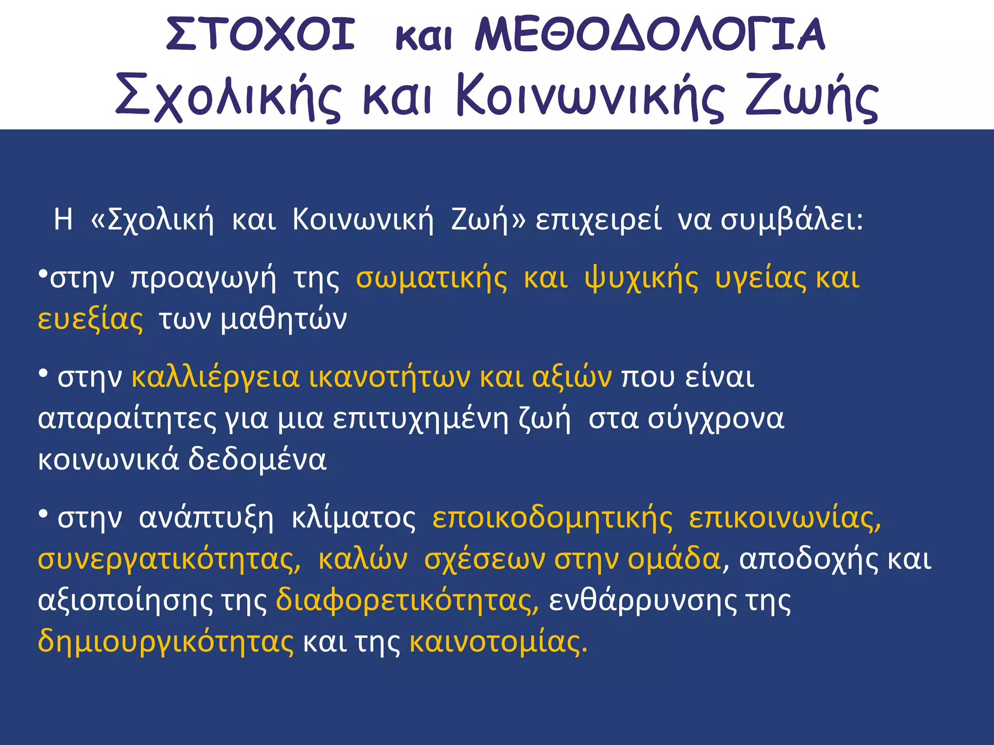 ΣΤΟΧΟΙ και ΜΕΘΟΔΟΛΟΓΙΑ

Σχολικής και Κοινωνικής Ζωής
Η «Σχολική και Κοινωνική Ζωή» επιχειρεί να συμβάλει:
•στην προαγωγή της σωματικής και ψυχικής υγείας και
ευεξίας των μαθητών
• στην καλλιέργεια ικανοτήτων και αξιών που είναι
απαραίτητες για μια επιτυχημένη ζωή στα σύγχρονα
κοινωνικά δεδομένα
• στην ανάπτυξη κλίματος εποικοδομητικής επικοινωνίας,
συνεργατικότητας, καλών σχέσεων στην ομάδα, αποδοχής και
αξιοποίησης της διαφορετικότητας, ενθάρρυνσης της
δημιουργικότητας και της καινοτομίας.

 