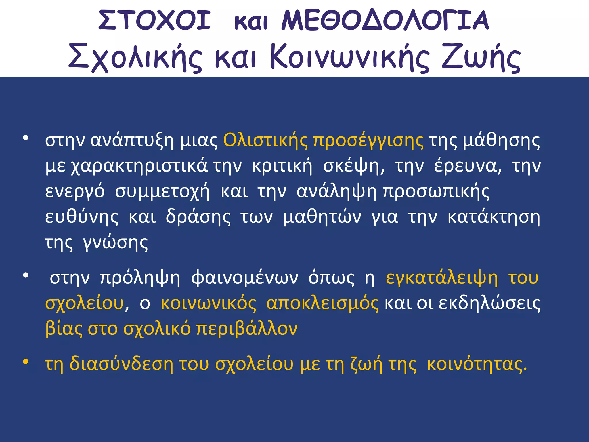 ΣΤΟΧΟΙ και ΜΕΘΟΔΟΛΟΓΙΑ

Σχολικής και Κοινωνικής Ζωής
• στην ανάπτυξη μιας Ολιστικής προσέγγισης της μάθησης
με χαρακτηριστικά την κριτική σκέψη, την έρευνα, την
ενεργό συμμετοχή και την ανάληψη προσωπικής
ευθύνης και δράσης των μαθητών για την κατάκτηση
της γνώσης
• στην πρόληψη φαινομένων όπως η εγκατάλειψη του
σχολείου, ο κοινωνικός αποκλεισμός και οι εκδηλώσεις
βίας στο σχολικό περιβάλλον
• τη διασύνδεση του σχολείου με τη ζωή της κοινότητας.

 