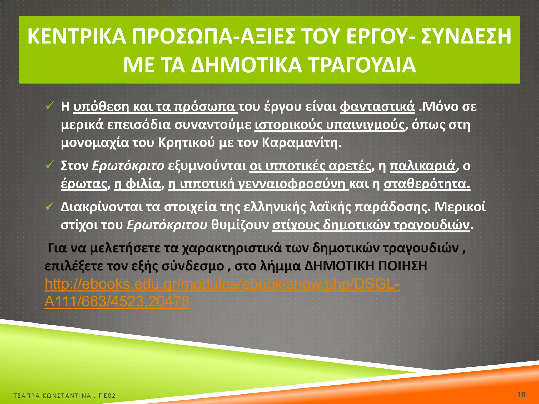 ΚΕΝΤ΢ΙΚΑ Ρ΢ΟΣΩΡΑ-ΑΞΙΕΣ ΤΟΥ Ε΢ΓΟΥ- ΣΥΝΔΕΣΘ
ΜΕ ΤΑ ΔΘΜΟΤΙΚΑ Τ΢ΑΓΟΥΔΙΑ
 Θ υπόκεςθ και τα πρόςωπα του ζργου είναι φανταςτικά .Μόνο ςε

μερικά επειςόδια ςυναντοφμε ιςτορικοφσ υπαινιγμοφσ, όπωσ ςτθ
μονομαχία του Κρθτικοφ με τον Καραμανίτθ.
 Στον Ερωτόκριτο εξυμνοφνται οι ιπποτικζσ αρετζσ, θ παλικαριά, ο

ζρωτασ, θ φιλία, θ ιπποτικι γενναιοφροςφνθ και θ ςτακερότθτα.
 Διακρίνονται τα ςτοιχεία τθσ ελλθνικισ λαϊκισ παράδοςθσ. Μερικοί

ςτίχοι του Ερωτόκριτου κυμίηουν ςτίχουσ δθμοτικϊν τραγουδιϊν.
Για να μελετιςετε τα χαρακτθριςτικά των δθμοτικϊν τραγουδιϊν ,
επιλζξετε τον εξισ ςφνδεςμο , ςτο λιμμα ΔΘΜΟΤΙΚΘ ΡΟΙΘΣΘ
http://ebooks.edu.gr/modules/ebook/show.php/DSGLA111/683/4523,20478

Σ΢ΑΠΡΑ ΚΩΝ΢ΣΑΝΣΙΝΑ , ΠΕ02

10

 