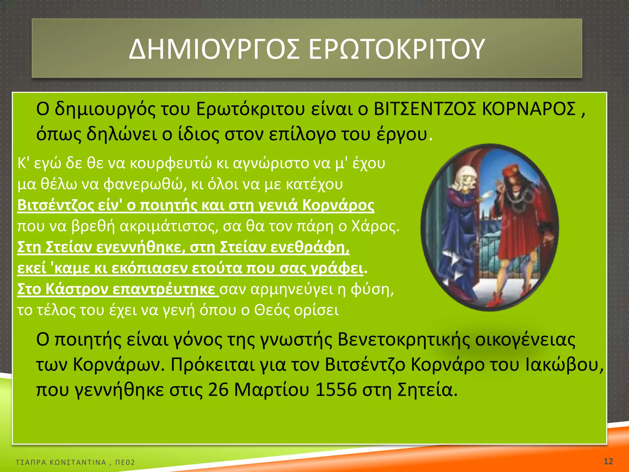 ΔΘΜΙΟΤΡΓΟ΢ ΕΡΩΣΟΚΡΙΣΟΤ
 Ο δθμιουργόσ του Ερωτόκριτου είναι ο ΒΙΣ΢ΕΝΣΗΟ΢ ΚΟΡΝΑΡΟ΢ ,

όπωσ δθλϊνει ο ίδιοσ ςτον επίλογο του ζργου.
Κ' εγϊ δε κε να κουρφευτϊ κι αγνϊριςτο να μ' ζχου
μα κζλω να φανερωκϊ, κι όλοι να με κατζχου
Βιτςζντηοσ είν' ο ποιθτισ και ςτθ γενιά Κορνάροσ
που να βρεκι ακριμάτιςτοσ, ςα κα τον πάρθ ο Χάροσ.
Στθ Στείαν εγεννικθκε, ςτθ Στείαν ενεκράφθ,
εκεί 'καμε κι εκόπιαςεν ετοφτα που ςασ γράφει.
Στο Κάςτρον επαντρζυτθκε ςαν αρμθνεφγει θ φφςθ,
το τζλοσ του ζχει να γενι όπου ο Θεόσ ορίςει

 Ο ποιθτισ είναι γόνοσ τθσ γνωςτισ Βενετοκρθτικισ οικογζνειασ

των Κορνάρων. Πρόκειται για τον Βιτςζντηο Κορνάρο του Ιακϊβου,
που γεννικθκε ςτισ 26 Μαρτίου 1556 ςτθ ΢θτεία.

Σ΢ΑΠΡΑ ΚΩΝ΢ΣΑΝΣΙΝΑ , ΠΕ02

12

 