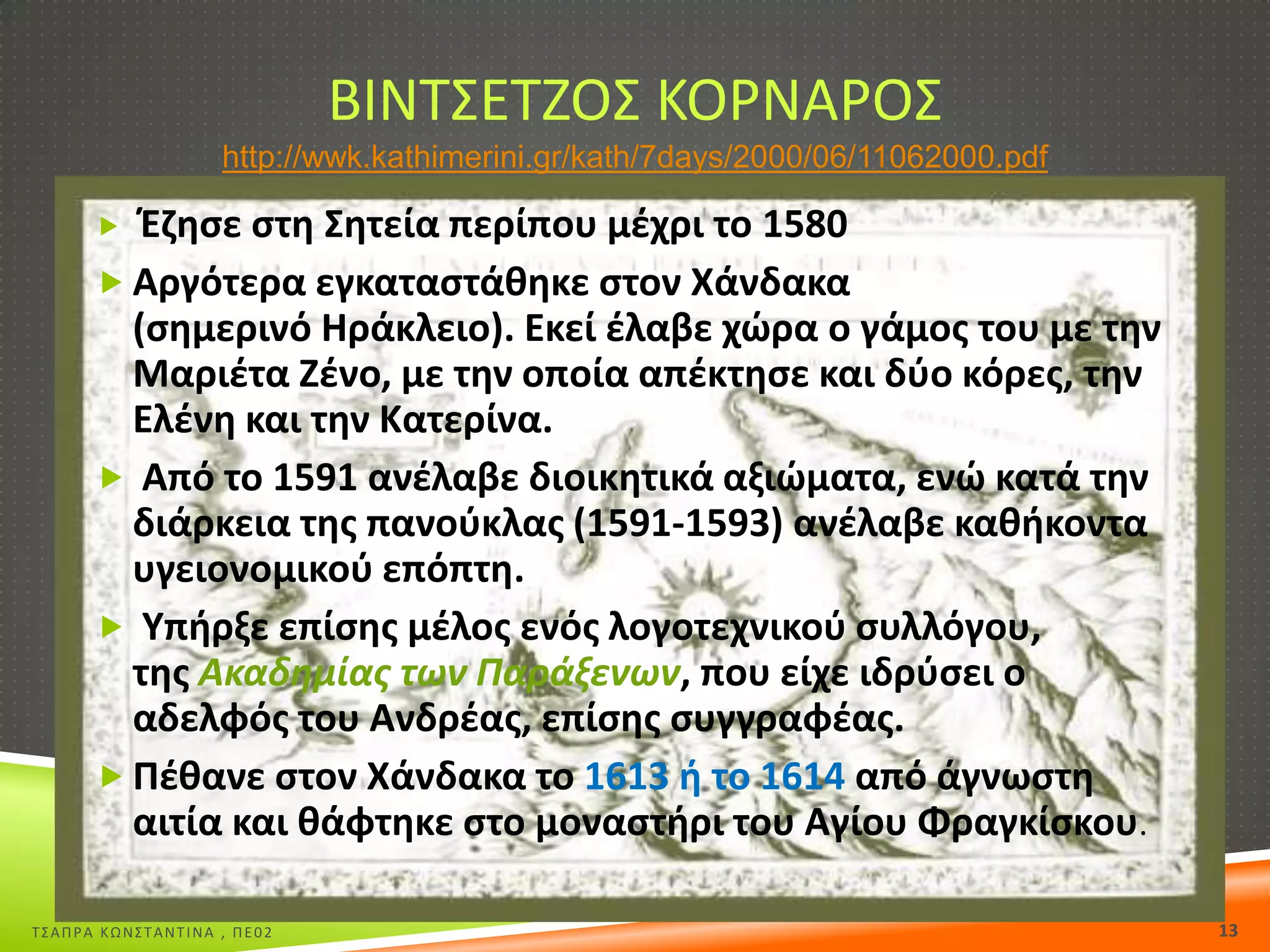ΒΙΝΣ΢ΕΣΗΟ΢ ΚΟΡΝΑΡΟ΢
http://wwk.kathimerini.gr/kath/7days/2000/06/11062000.pdf

Ζηθςε ςτθ Σθτεία περίπου μζχρι το 1580
 Αργότερα εγκαταςτάκθκε ςτον Χάνδακα
(ςθμερινό Θράκλειο). Εκεί ζλαβε χϊρα ο γάμοσ του με τθν
Μαριζτα Ηζνο, με τθν οποία απζκτθςε και δφο κόρεσ, τθν
Ελζνθ και τθν Κατερίνα.
 Από το 1591 ανζλαβε διοικθτικά αξιϊματα, ενϊ κατά τθν
διάρκεια τθσ πανοφκλασ (1591-1593) ανζλαβε κακικοντα
υγειονομικοφ επόπτθ.
 Υπιρξε επίςθσ μζλοσ ενόσ λογοτεχνικοφ ςυλλόγου,
τθσ Ακαδθμίασ των Παράξενων, που είχε ιδρφςει ο
αδελφόσ του Ανδρζασ, επίςθσ ςυγγραφζασ.
 Ρζκανε ςτον Χάνδακα το 1613 ι το 1614 από άγνωςτθ
αιτία και κάφτθκε ςτο μοναςτιρι του Αγίου Φραγκίςκου.


Σ΢ΑΠΡΑ ΚΩΝ΢ΣΑΝΣΙΝΑ , ΠΕ02

13

 