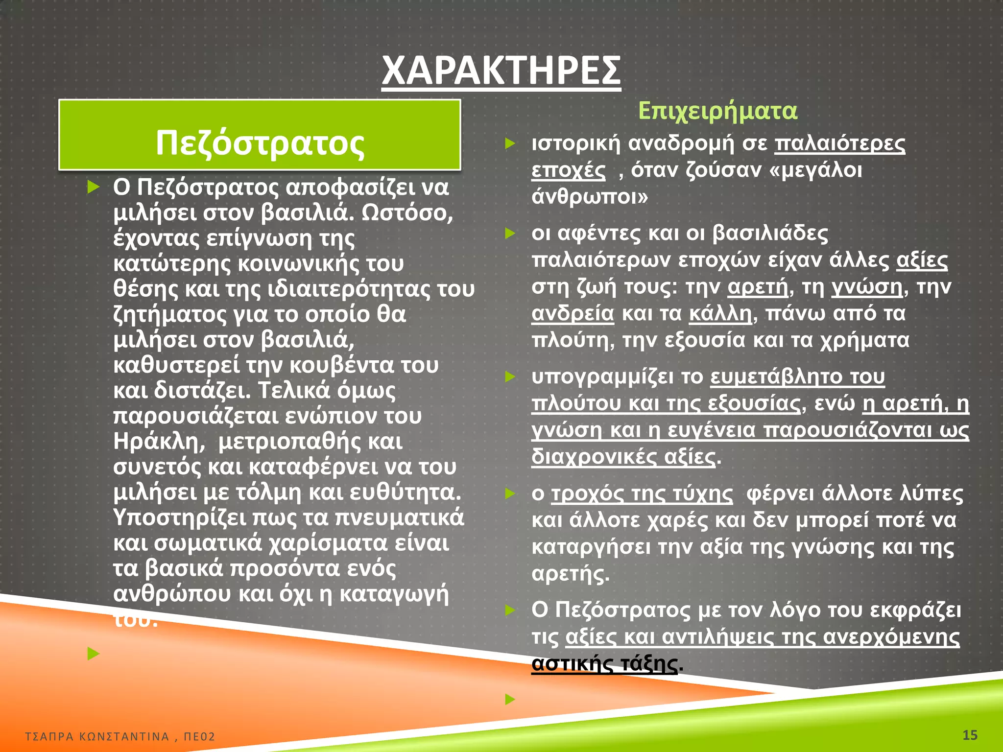 ΧΑ΢ΑΚΤΘ΢ΕΣ
Ρεηόςτρατοσ

Επιχειριματα
 ηζηνξηθή αλαδξνκή ζε παιαηόηεξεο

επνρέο , όηαλ δνύζαλ «κεγάινη
άλζξσπνη»

 Ο Ρεηόςτρατοσ αποφαςίηει να

μιλιςει ςτον βαςιλιά. Ωςτόςο,
ζχοντασ επίγνωςθ τθσ
κατϊτερθσ κοινωνικισ του
κζςθσ και τθσ ιδιαιτερότθτασ του
ηθτιματοσ για το οποίο κα
μιλιςει ςτον βαςιλιά,
κακυςτερεί τθν κουβζντα του
και διςτάηει. Τελικά όμωσ
παρουςιάηεται ενϊπιον του
Θράκλθ, μετριοπακισ και
ςυνετόσ και καταφζρνει να του
μιλιςει με τόλμθ και ευκφτθτα.
Υποςτθρίηει πωσ τα πνευματικά
και ςωματικά χαρίςματα είναι
τα βαςικά προςόντα ενόσ
ανκρϊπου και όχι θ καταγωγι
του.

 νη αθέληεο θαη νη βαζηιηάδεο

παιαηόηεξσλ επνρώλ είραλ άιιεο αμίεο
ζηε δσή ηνπο: ηελ αξεηή, ηε γλώζε, ηελ
αλδξεία θαη ηα θάιιε, πάλσ από ηα
πινύηε, ηελ εμνπζία θαη ηα ρξήκαηα
 ππνγξακκίδεη ην επκεηάβιεην ηνπ

πινύηνπ θαη ηεο εμνπζίαο, ελώ ε αξεηή, ε
γλώζε θαη ε επγέλεηα παξνπζηάδνληαη σο
δηαρξνληθέο αμίεο.
 ν ηξνρόο ηεο ηύρεο θέξλεη άιινηε ιύπεο

θαη άιινηε ραξέο θαη δελ κπνξεί πνηέ λα
θαηαξγήζεη ηελ αμία ηεο γλώζεο θαη ηεο
αξεηήο.
 Ο Πεδόζηξαηνο κε ηνλ ιόγν ηνπ εθθξάδεη

ηηο αμίεο θαη αληηιήςεηο ηεο αλεξρόκελεο
αζηηθήο ηάμεο.



Σ΢ΑΠΡΑ ΚΩΝ΢ΣΑΝΣΙΝΑ , ΠΕ02

15

 
