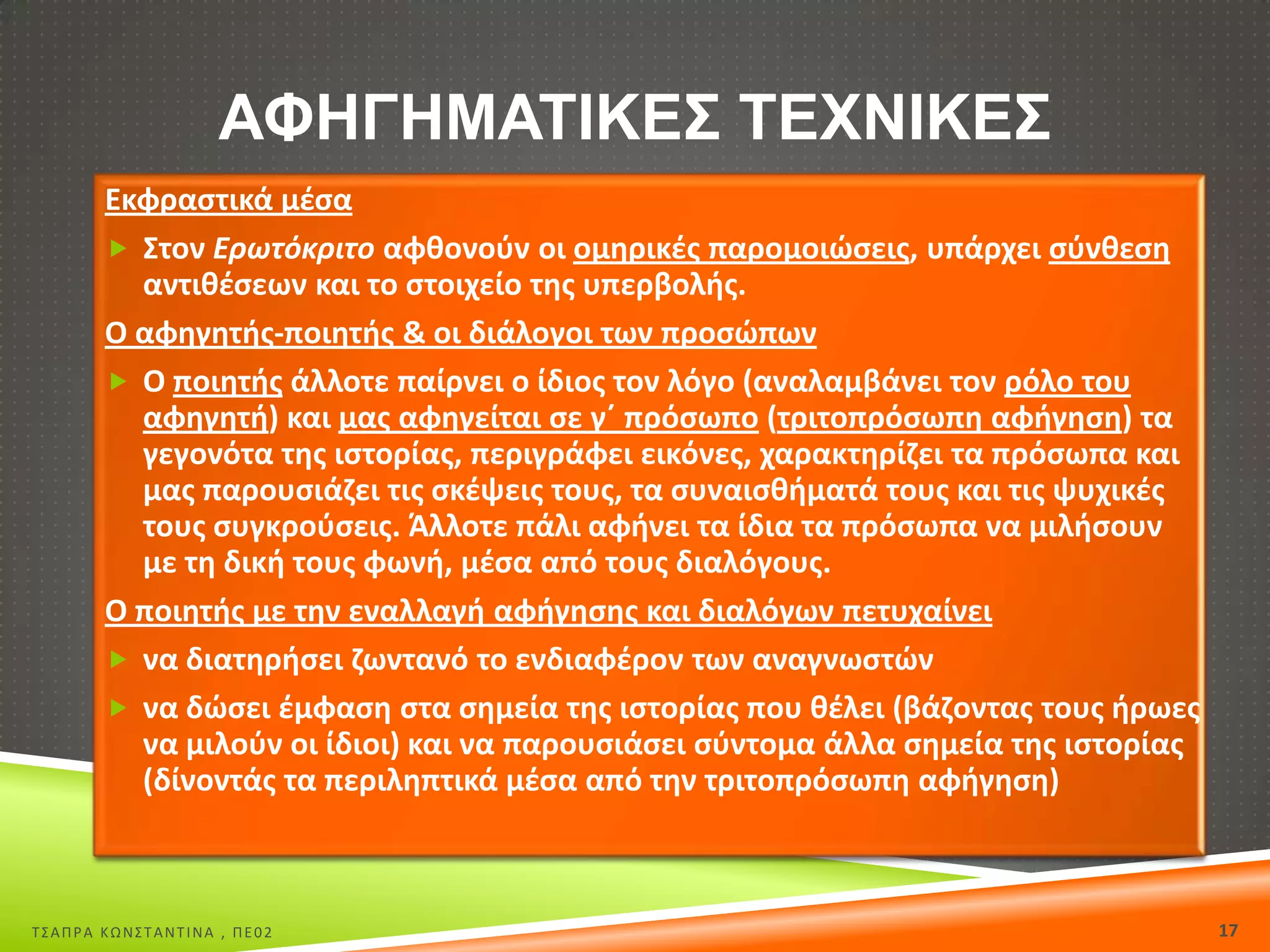 ΑΦΗΓΗΜΑΣΙΚΕ΢ ΣΕΧΝΙΚΕ΢
Εκφραςτικά μζςα
 Στον Ερωτόκριτο αφκονοφν οι ομθρικζσ παρομοιϊςεισ, υπάρχει ςφνκεςθ
αντικζςεων και το ςτοιχείο τθσ υπερβολισ.
Ο αφθγθτισ-ποιθτισ & οι διάλογοι των προςϊπων
 Ο ποιθτισ άλλοτε παίρνει ο ίδιοσ τον λόγο (αναλαμβάνει τον ρόλο του
αφθγθτι) και μασ αφθγείται ςε γϋ πρόςωπο (τριτοπρόςωπθ αφιγθςθ) τα
γεγονότα τθσ ιςτορίασ, περιγράφει εικόνεσ, χαρακτθρίηει τα πρόςωπα και
μασ παρουςιάηει τισ ςκζψεισ τουσ, τα ςυναιςκιματά τουσ και τισ ψυχικζσ
τουσ ςυγκροφςεισ. Άλλοτε πάλι αφινει τα ίδια τα πρόςωπα να μιλιςουν
με τθ δικι τουσ φωνι, μζςα από τουσ διαλόγουσ.
Ο ποιθτισ με τθν εναλλαγι αφιγθςθσ και διαλόγων πετυχαίνει
 να διατθριςει ηωντανό το ενδιαφζρον των αναγνωςτϊν
 να δϊςει ζμφαςθ ςτα ςθμεία τθσ ιςτορίασ που κζλει (βάηοντασ τουσ ιρωεσ
να μιλοφν οι ίδιοι) και να παρουςιάςει ςφντομα άλλα ςθμεία τθσ ιςτορίασ
(δίνοντάσ τα περιλθπτικά μζςα από τθν τριτοπρόςωπθ αφιγθςθ)

Σ΢ΑΠΡΑ ΚΩΝ΢ΣΑΝΣΙΝΑ , ΠΕ02

17

 