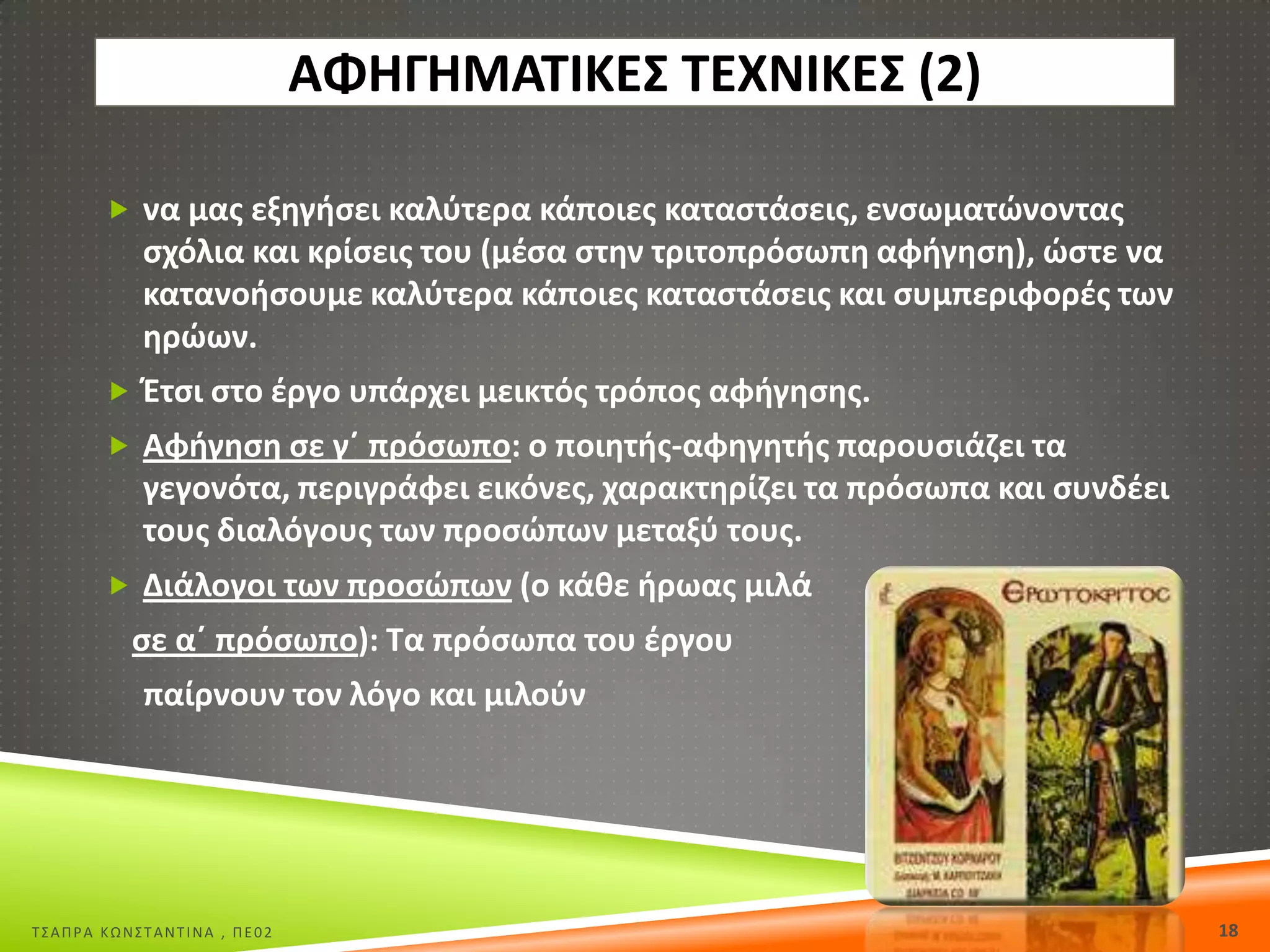 ΑΦΘΓΘΜΑΤΙΚΕΣ ΤΕΧΝΙΚΕΣ (2)
 να μασ εξθγιςει καλφτερα κάποιεσ καταςτάςεισ, ενςωματϊνοντασ

ςχόλια και κρίςεισ του (μζςα ςτθν τριτοπρόςωπθ αφιγθςθ), ϊςτε να
κατανοιςουμε καλφτερα κάποιεσ καταςτάςεισ και ςυμπεριφορζσ των
θρϊων.
 Ζτςι ςτο ζργο υπάρχει μεικτόσ τρόποσ αφιγθςθσ.
 Αφιγθςθ ςε γϋ πρόςωπο: ο ποιθτισ-αφθγθτισ παρουςιάηει τα

γεγονότα, περιγράφει εικόνεσ, χαρακτθρίηει τα πρόςωπα και ςυνδζει
τουσ διαλόγουσ των προςϊπων μεταξφ τουσ.
 Διάλογοι των προςϊπων (ο κάκε ιρωασ μιλά

ςε αϋ πρόςωπο): Τα πρόςωπα του ζργου

παίρνουν τον λόγο και μιλοφν

Σ΢ΑΠΡΑ ΚΩΝ΢ΣΑΝΣΙΝΑ , ΠΕ02

18

 