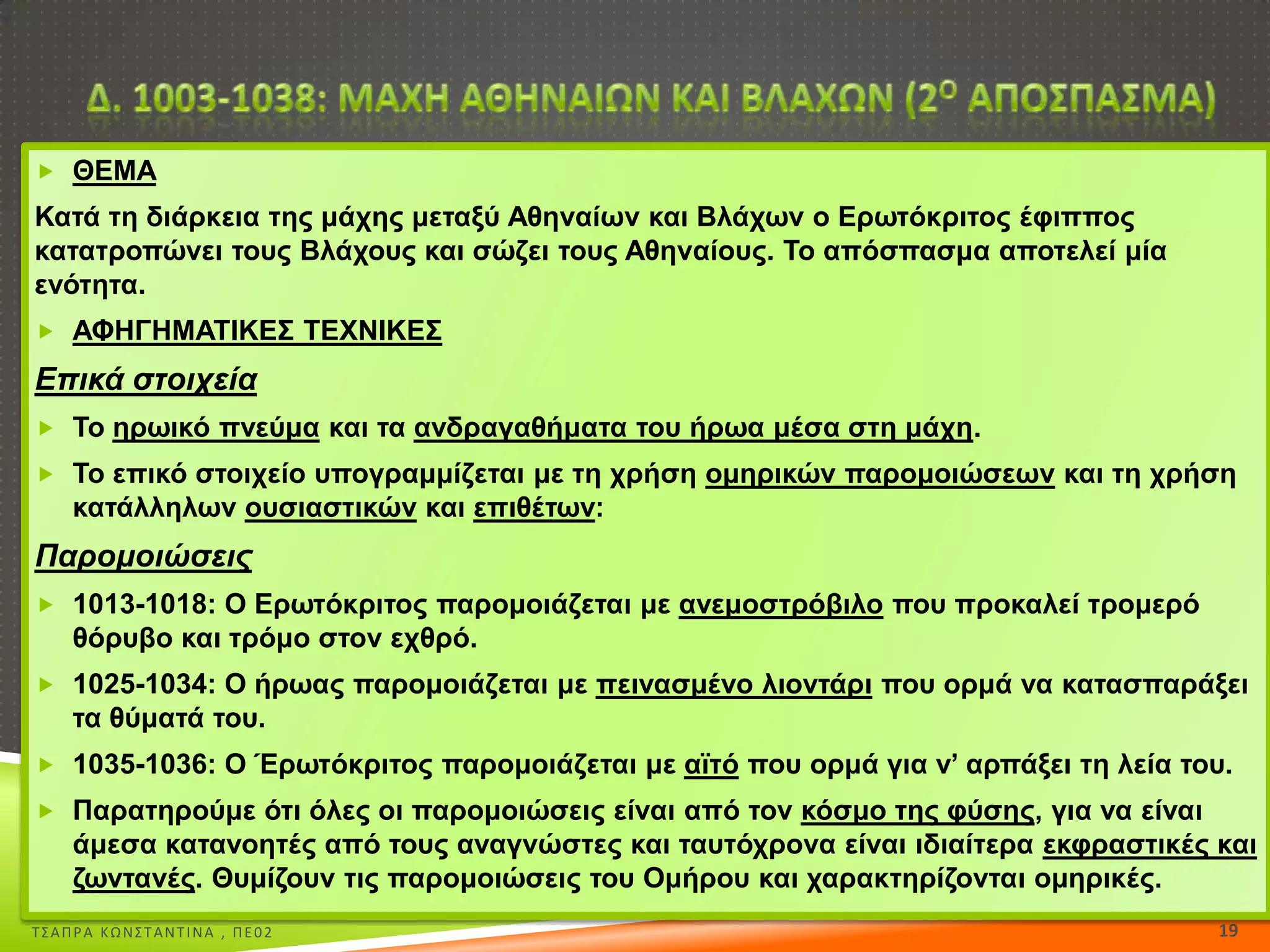  ΘΕΜΑ

Καηά ηε δηάξθεηα ηεο κάρεο κεηαμύ Αζελαίσλ θαη Βιάρσλ ν Εξσηόθξηηνο έθηππνο
θαηαηξνπώλεη ηνπο Βιάρνπο θαη ζώδεη ηνπο Αζελαίνπο. Σν απόζπαζκα απνηειεί κία
ελόηεηα.
 ΑΦΗΓΗΜΑΣΙΚΕ΢ ΣΕΧΝΙΚΕ΢

Επικά στοιχεία
 Σν εξσηθό πλεύκα θαη ηα αλδξαγαζήκαηα ηνπ ήξσα κέζα ζηε κάρε.
 Σν επηθό ζηνηρείν ππνγξακκίδεηαη κε ηε ρξήζε νκεξηθώλ παξνκνηώζεσλ θαη ηε ρξήζε

θαηάιιεισλ νπζηαζηηθώλ θαη επηζέησλ:

Παρομοιώσεις
 1013-1018: Ο Εξσηόθξηηνο παξνκνηάδεηαη κε αλεκνζηξόβηιν πνπ πξνθαιεί ηξνκεξό

ζόξπβν θαη ηξόκν ζηνλ ερζξό.
 1025-1034: Ο ήξσαο παξνκνηάδεηαη κε πεηλαζκέλν ιηνληάξη πνπ νξκά λα θαηαζπαξάμεη

ηα ζύκαηά ηνπ.
 1035-1036: Ο Έξσηόθξηηνο παξνκνηάδεηαη κε ατηό πνπ νξκά γηα λ’ αξπάμεη ηε ιεία ηνπ.
 Παξαηεξνύκε όηη όιεο νη παξνκνηώζεηο είλαη από ηνλ θόζκν ηεο θύζεο, γηα λα είλαη

άκεζα θαηαλνεηέο από ηνπο αλαγλώζηεο θαη ηαπηόρξνλα είλαη ηδηαίηεξα εθθξαζηηθέο θαη
δσληαλέο. Θπκίδνπλ ηηο παξνκνηώζεηο ηνπ Οκήξνπ θαη ραξαθηεξίδνληαη νκεξηθέο.
Σ΢ΑΠΡΑ ΚΩΝ΢ΣΑΝΣΙΝΑ , ΠΕ02

19

 