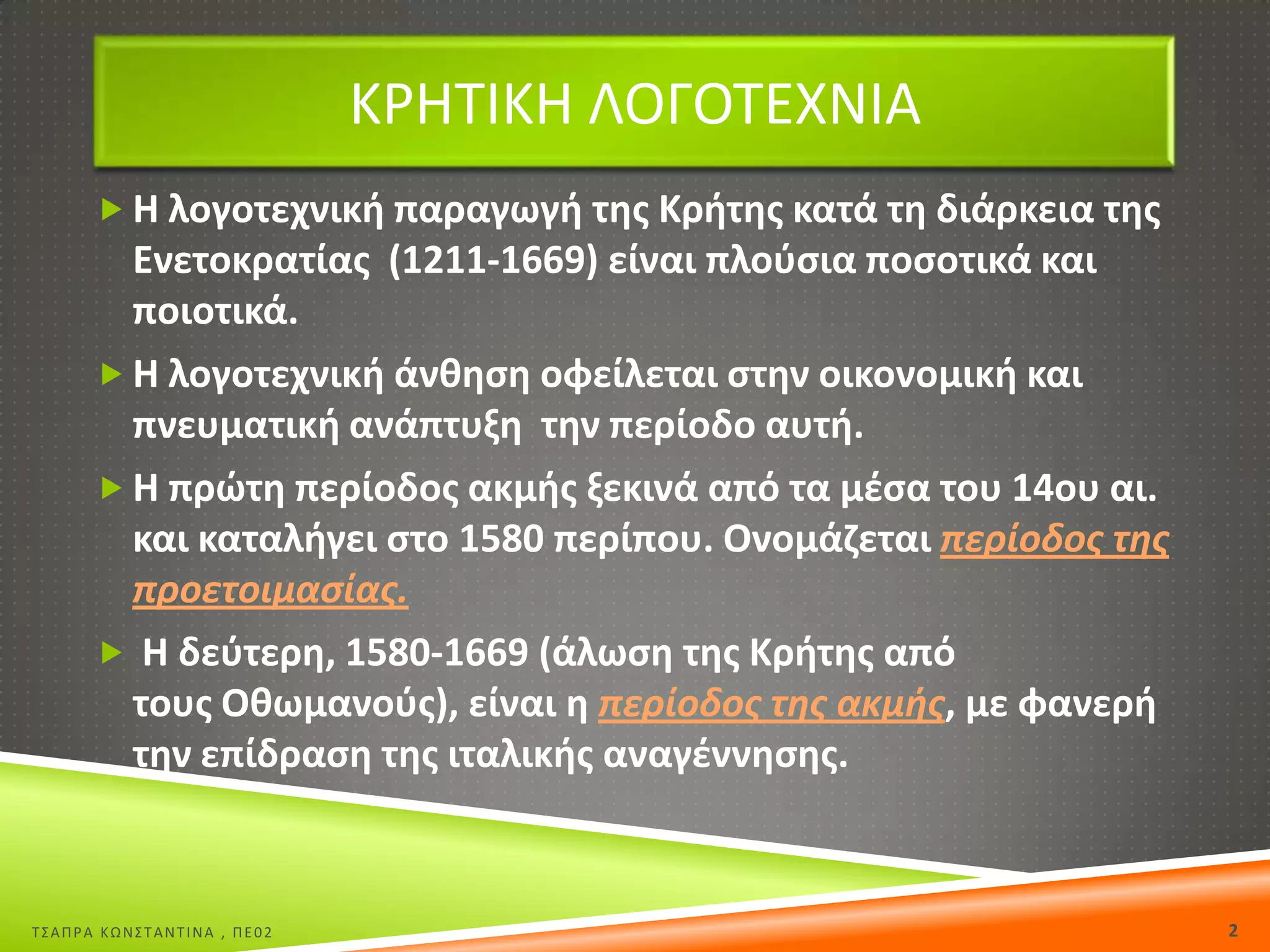 ΚΡΘΣΙΚΘ ΛΟΓΟΣΕΧΝΙΑ
 Θ λογοτεχνικι παραγωγι τθσ Κριτθσ κατά τθ διάρκεια τθσ

Ενετοκρατίασ (1211-1669) είναι πλοφςια ποςοτικά και
ποιοτικά.
 Θ λογοτεχνικι άνκθςθ οφείλεται ςτθν οικονομικι και
πνευματικι ανάπτυξθ τθν περίοδο αυτι.
 Θ πρϊτθ περίοδοσ ακμισ ξεκινά από τα μζςα του 14ου αι.
και καταλιγει ςτο 1580 περίπου. Ονομάηεται περίοδοσ τθσ
προετοιμαςίασ.
 Θ δεφτερθ, 1580-1669 (άλωςθ τθσ Κριτθσ από
τουσ Οκωμανοφσ), είναι θ περίοδοσ τθσ ακμισ, με φανερι
τθν επίδραςθ τθσ ιταλικισ αναγζννθςθσ.

Σ΢ΑΠΡΑ ΚΩΝ΢ΣΑΝΣΙΝΑ , ΠΕ02

2

 