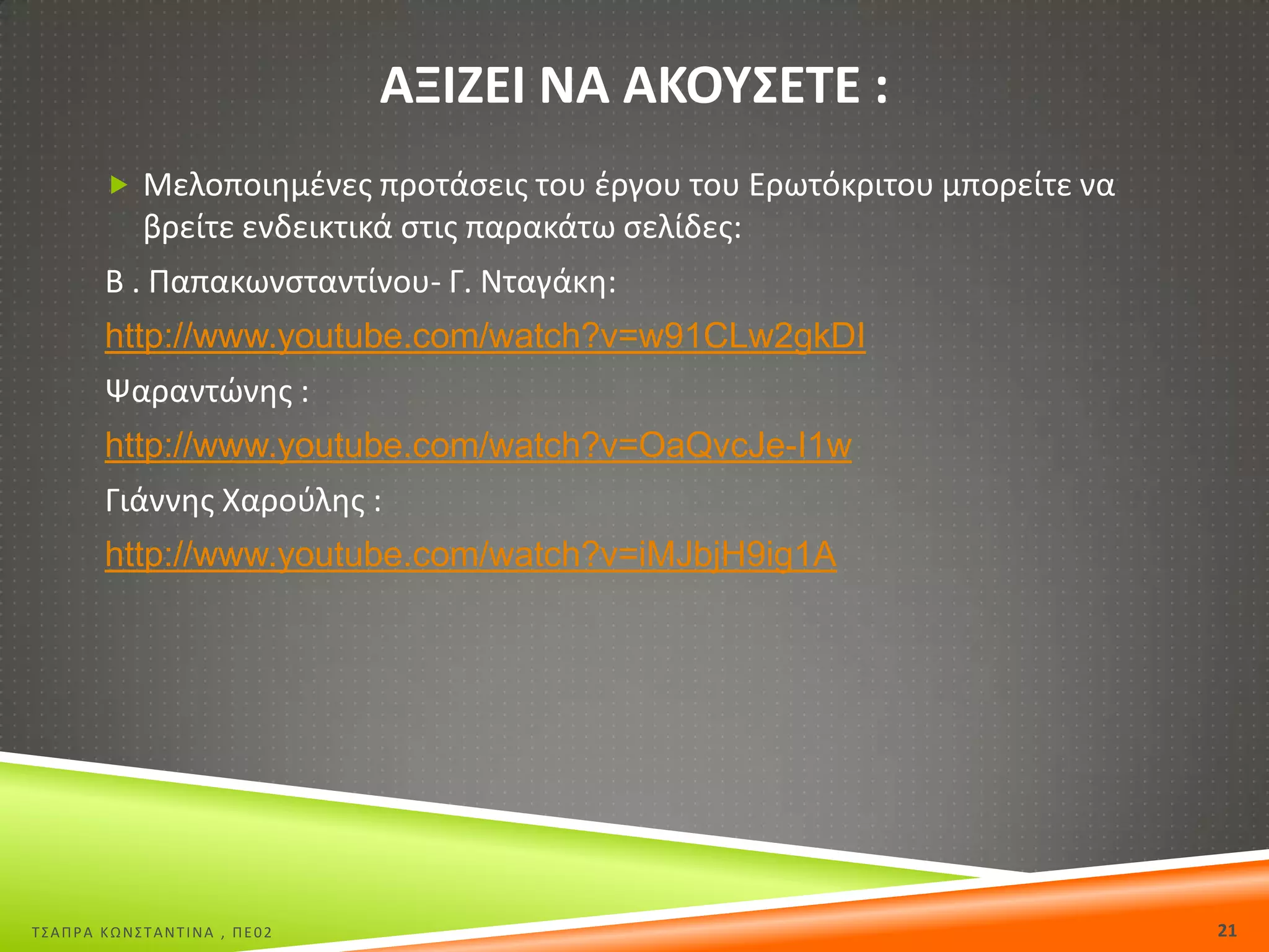 ΑΞΙΗΕΙ ΝΑ ΑΚΟΥΣΕΤΕ :
 Μελοποιθμζνεσ προτάςεισ του ζργου του Ερωτόκριτου μπορείτε να

βρείτε ενδεικτικά ςτισ παρακάτω ςελίδεσ:
Β . Παπακωνςταντίνου- Γ. Νταγάκθ:
http://www.youtube.com/watch?v=w91CLw2gkDI
Ψαραντϊνθσ :
http://www.youtube.com/watch?v=OaQvcJe-I1w
Γιάννθσ Χαροφλθσ :
http://www.youtube.com/watch?v=iMJbjH9ig1A

Σ΢ΑΠΡΑ ΚΩΝ΢ΣΑΝΣΙΝΑ , ΠΕ02

21

 