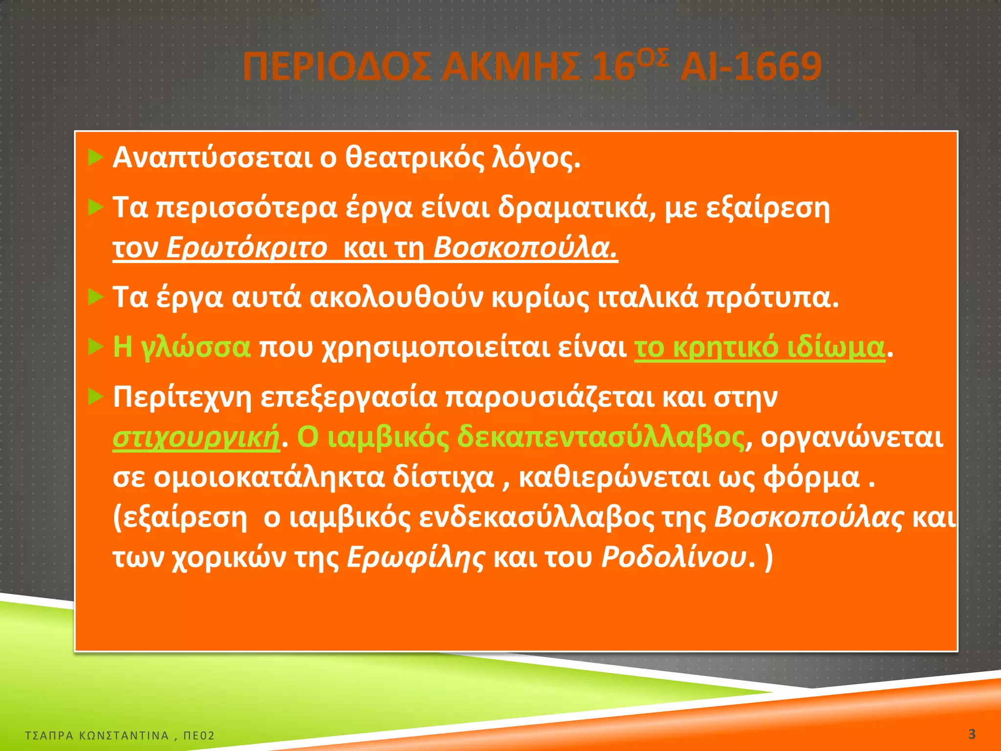 ΡΕ΢ΙΟΔΟΣ ΑΚΜΘΣ 16ΟΣ ΑΙ-1669
 Αναπτφςςεται ο κεατρικόσ λόγοσ.

 Τα περιςςότερα ζργα είναι δραματικά, με εξαίρεςθ

τον Ερωτόκριτο και τθ Βοςκοποφλα.
 Τα ζργα αυτά ακολουκοφν κυρίωσ ιταλικά πρότυπα.
 Θ γλϊςςα που χρθςιμοποιείται είναι το κρθτικό ιδίωμα.
 Ρερίτεχνθ επεξεργαςία παρουςιάηεται και ςτθν
ςτιχουργικι. Ο ιαμβικόσ δεκαπενταςφλλαβοσ, οργανϊνεται
ςε ομοιοκατάλθκτα δίςτιχα , κακιερϊνεται ωσ φόρμα .
(εξαίρεςθ ο ιαμβικόσ ενδεκαςφλλαβοσ τθσ Βοςκοποφλασ και
των χορικϊν τθσ Ερωφίλθσ και του Ροδολίνου. )

Σ΢ΑΠΡΑ ΚΩΝ΢ΣΑΝΣΙΝΑ , ΠΕ02

3

 
