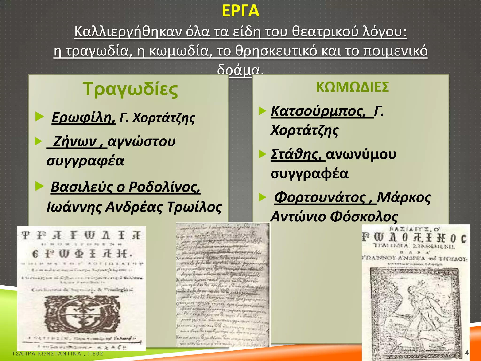 Ε΢ΓΑ
Καλλιεργικθκαν όλα τα είδθ του κεατρικοφ λόγου:
θ τραγωδία, θ κωμωδία, το κρθςκευτικό και το ποιμενικό
δράμα.
ΚΩΜΩΔΙΕΣ
Σξαγσδίεο
 Κατςοφρμποσ, Γ.
 Ερωφίλθ, Γ. Χορτάτηθσ
Χορτάτηθσ
 Ζινων , αγνώςτου
 ΢τάκθσ, ανωνφμου
ςυγγραφζα
ςυγγραφζα
 Βαςιλεφσ ο Ροδολίνοσ,
 Φορτουνάτοσ , Μάρκοσ
Ιωάννθσ Ανδρζασ Σρωίλοσ
Αντώνιο Φόςκολοσ

Σ΢ΑΠΡΑ ΚΩΝ΢ΣΑΝΣΙΝΑ , ΠΕ02

4

 