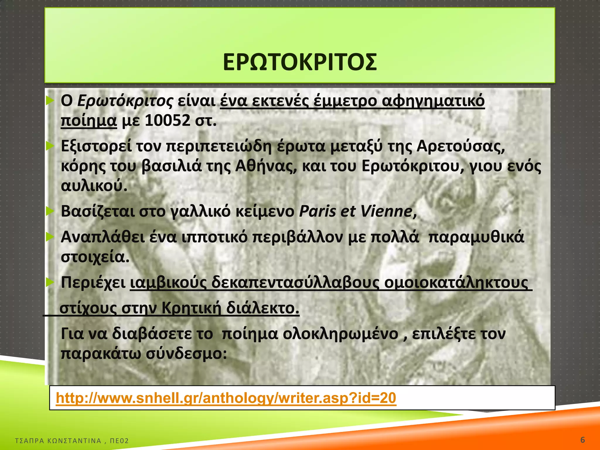 Ε΢ΩΤΟΚ΢ΙΤΟΣ
 Ο Ερωτόκριτοσ είναι ζνα εκτενζσ ζμμετρο αφθγθματικό

ποίθμα με 10052 ςτ.
 Εξιςτορεί τον περιπετειϊδθ ζρωτα μεταξφ τθσ Αρετοφςασ,
κόρθσ του βαςιλιά τθσ Ακινασ, και του Ερωτόκριτου, γιου ενόσ
αυλικοφ.
 Βαςίηεται ςτο γαλλικό κείμενο Paris et Vienne,
 Αναπλάκει ζνα ιπποτικό περιβάλλον με πολλά παραμυκικά
ςτοιχεία.
 Ρεριζχει ιαμβικοφσ δεκαπενταςφλλαβουσ ομοιοκατάλθκτουσ
ςτίχουσ ςτθν Κρθτικι διάλεκτο.
Για να διαβάςετε το ποίθμα ολοκλθρωμζνο , επιλζξτε τον
παρακάτω ςφνδεςμο:
http://www.snhell.gr/anthology/writer.asp?id=20
Σ΢ΑΠΡΑ ΚΩΝ΢ΣΑΝΣΙΝΑ , ΠΕ02

6

 
