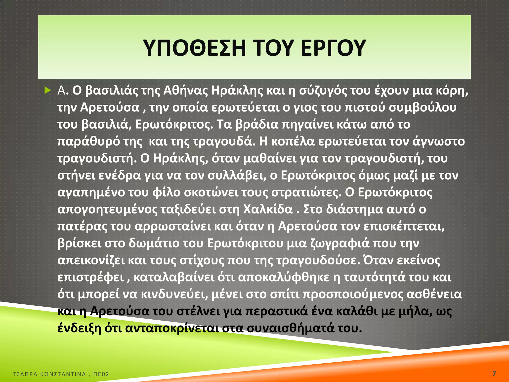 ΥΡΟΘΕΣΘ ΤΟΥ Ε΢ΓΟΥ
 Α. Ο βαςιλιάσ τθσ Ακινασ Θράκλθσ και θ ςφηυγόσ του ζχουν μια κόρθ,

τθν Αρετοφςα , τθν οποία ερωτεφεται ο γιοσ του πιςτοφ ςυμβοφλου
του βαςιλιά, Ερωτόκριτοσ. Τα βράδια πθγαίνει κάτω από το
παράκυρό τθσ και τθσ τραγουδά. Θ κοπζλα ερωτεφεται τον άγνωςτο
τραγουδιςτι. Ο Θράκλθσ, όταν μακαίνει για τον τραγουδιςτι, του
ςτινει ενζδρα για να τον ςυλλάβει, ο Ερωτόκριτοσ όμωσ μαηί με τον
αγαπθμζνο του φίλο ςκοτϊνει τουσ ςτρατιϊτεσ. Ο Ερωτόκριτοσ
απογοθτευμζνοσ ταξιδεφει ςτθ Χαλκίδα . Στο διάςτθμα αυτό ο
πατζρασ του αρρωςταίνει και όταν θ Αρετοφςα τον επιςκζπτεται,
βρίςκει ςτο δωμάτιο του Ερωτόκριτου μια ηωγραφιά που τθν
απεικονίηει και τουσ ςτίχουσ που τθσ τραγουδοφςε. Πταν εκείνοσ
επιςτρζφει , καταλαβαίνει ότι αποκαλφφκθκε θ ταυτότθτά του και
ότι μπορεί να κινδυνεφει, μζνει ςτο ςπίτι προςποιοφμενοσ αςκζνεια
και θ Αρετοφςα του ςτζλνει για περαςτικά ζνα καλάκι με μιλα, ωσ
ζνδειξθ ότι ανταποκρίνεται ςτα ςυναιςκιματά του.

Σ΢ΑΠΡΑ ΚΩΝ΢ΣΑΝΣΙΝΑ , ΠΕ02

7

 