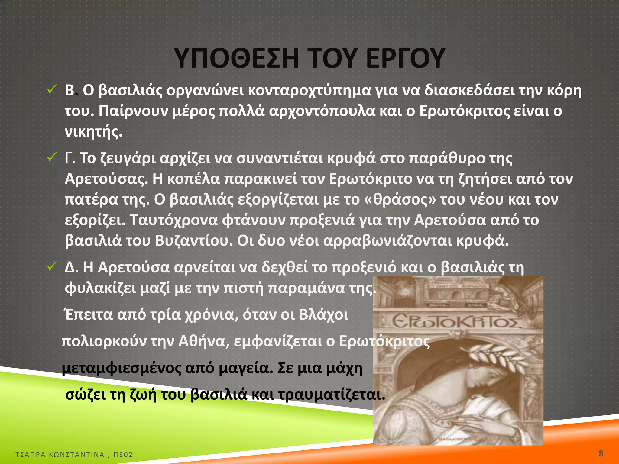 ΥΡΟΘΕΣΘ ΤΟΥ Ε΢ΓΟΥ
 Β. Ο βαςιλιάσ οργανϊνει κονταροχτφπθμα για να διαςκεδάςει τθν κόρθ

του. Ραίρνουν μζροσ πολλά αρχοντόπουλα και ο Ερωτόκριτοσ είναι ο
νικθτισ.
 Γ. Το ηευγάρι αρχίηει να ςυναντιζται κρυφά ςτο παράκυρο τθσ

Αρετοφςασ. Θ κοπζλα παρακινεί τον Ερωτόκριτο να τθ ηθτιςει από τον
πατζρα τθσ. Ο βαςιλιάσ εξοργίηεται με το «κράςοσ» του νζου και τον
εξορίηει. Ταυτόχρονα φτάνουν προξενιά για τθν Αρετοφςα από το
βαςιλιά του Βυηαντίου. Οι δυο νζοι αρραβωνιάηονται κρυφά.
 Δ. Θ Αρετοφςα αρνείται να δεχκεί το προξενιό και ο βαςιλιάσ τθ

φυλακίηει μαηί με τθν πιςτι παραμάνα τθσ.
Ζπειτα από τρία χρόνια, όταν οι Βλάχοι
πολιορκοφν τθν Ακινα, εμφανίηεται ο Ερωτόκριτοσ

μεταμφιεςμζνοσ από μαγεία. Σε μια μάχθ
ςϊηει τθ ηωι του βαςιλιά και τραυματίηεται.

Σ΢ΑΠΡΑ ΚΩΝ΢ΣΑΝΣΙΝΑ , ΠΕ02

8

 