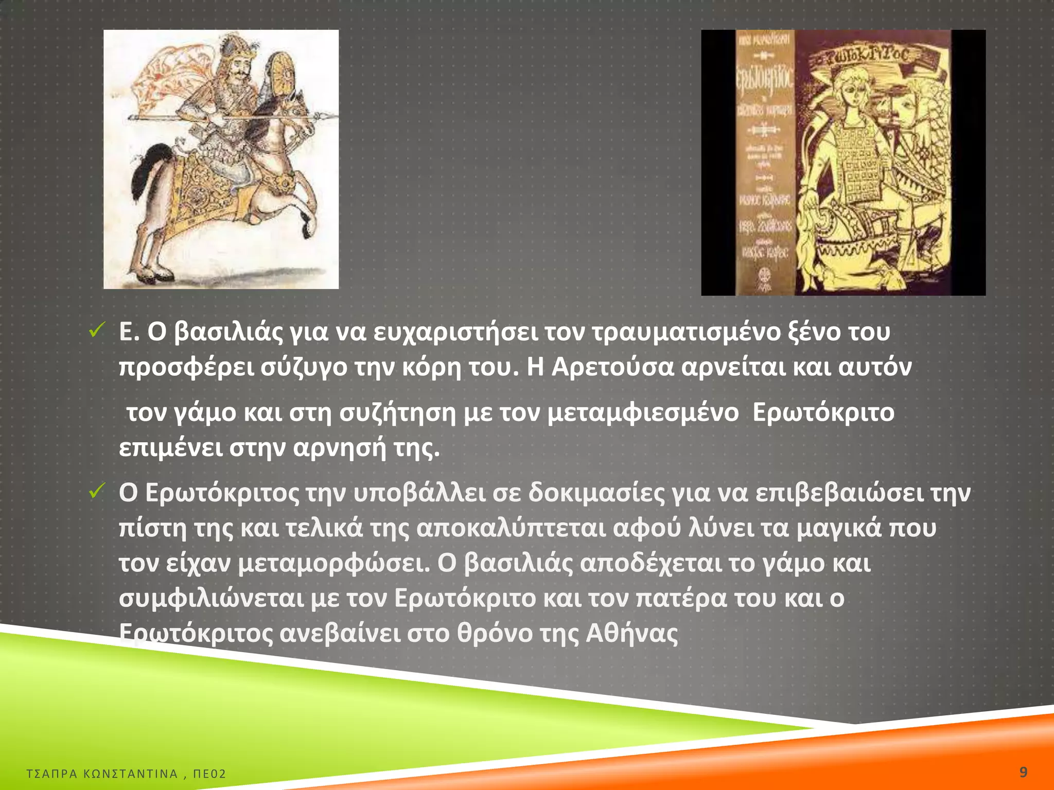  Ε. Ο βαςιλιάσ για να ευχαριςτιςει τον τραυματιςμζνο ξζνο του

προςφζρει ςφηυγο τθν κόρθ του. Θ Αρετοφςα αρνείται και αυτόν
τον γάμο και ςτθ ςυηιτθςθ με τον μεταμφιεςμζνο Ερωτόκριτο
επιμζνει ςτθν αρνθςι τθσ.
 Ο Ερωτόκριτοσ τθν υποβάλλει ςε δοκιμαςίεσ για να επιβεβαιϊςει τθν

πίςτθ τθσ και τελικά τθσ αποκαλφπτεται αφοφ λφνει τα μαγικά που
τον είχαν μεταμορφϊςει. Ο βαςιλιάσ αποδζχεται το γάμο και
ςυμφιλιϊνεται με τον Ερωτόκριτο και τον πατζρα του και ο
Ερωτόκριτοσ ανεβαίνει ςτο κρόνο τθσ Ακινασ

Σ΢ΑΠΡΑ ΚΩΝ΢ΣΑΝΣΙΝΑ , ΠΕ02

9

 