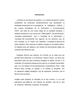 Introducción

¿Vivimos en una época de cambios, o un cambio de época? ¿Cómo
caracterizar las profundas transformaciones que acompañan la
acelerada introducción en la sociedad de la inteligencia
las

nuevas

tecnologías

de

la

información

y

artificial

y

la comunicación

(TIC)? ¿Se trata de una nueva etapa de la sociedad industrial, o
estamos entrando en una nueva era? “Aldea global”, “era tecnotrónica”,
“sociedad postindustrial”, “era" o "sociedad de la información” y
"sociedad del conocimiento" son algunos de los términos que se
han acuñado en el intento por identificar y entender el alcance de
estos cambios. Pero mientras el debate prosigue en el ámbito teórico,
la realidad corre por delante y los medios de comunicación eligen los
nombres que hemos de usar.

Cualquier término que usemos, en el fondo, es un atajo que nos
permite hace referencia a un fenómeno -actual o futuro-, sin tener que
describirlo cada vez; pero el término escogido no define, de por sí, un
contenido. El contenido emerge de los usos en un contexto social dado,
que a su vez influyen en las percepciones y expectativas. Pues, cada
término lleva consigo un pasado y un sentido (o sentidos), con
su respectivo bagaje ideológico. Era de esperarse, entonces, que el
término que se quiera

emplear para designar la sociedad en la que vivimos, o a la cual
aspiramos, sea objeto de una disputa de sentidos, tras de la cual
se enfrentan diferentes proyectos de sociedad.

 