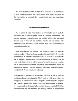 En el marco de la Cumbre Mundial de la Sociedad de la Información
-CMSI-, hay dos términos que han ocupado el escenario: sociedad de
la información, y sociedad del

conocimiento, con sus respectivas

variantes.

Sociedad de La información

En la última década, "sociedad de la información" es sin duda la
expresión que se ha consagrado como el término hegemónico, no
porque exprese necesariamente una claridad teórica, sino gracias al
bautizo que recibió, en las políticas oficiales de los países más
desarrollados y la coronación que significó tener una Cumbre Mundial
dedicada en su honor.

Los antecedentes del término, sin embargo, datan de décadas
anteriores. En 1973, el sociólogo estadounidense Daniel Bell introdujo
la noción de la «sociedad de información» en su libro El advenimiento
de la sociedad post-industrial, donde formula que el eje principal de
ésta será el conocimiento teórico y advierte que los servicios basados
en el conocimiento habrían de convertirse en la estructura central de
la nueva economía y de una sociedad apuntalada en la información,
donde las ideologías resultarían sobrando.

Esta expresión reaparece con fuerza en los años 90, en el contexto
del desarrollo de Internet y de las TIC. A partir de 1995, se lo incluyó en
la agenda de las reuniones del G7 (luego G8, donde se juntan los jefes
de Estado o gobierno de las naciones más poderosas de la planeta).
Se ha abordado en foros de la Comunidad Europea y de la OCDE (los
treinta países más desarrollados del mundo); también lo adoptaron el

 