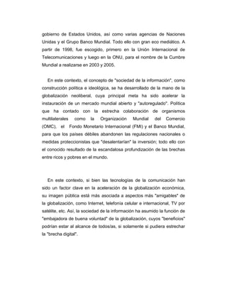 gobierno de Estados Unidos, así como varias agencias de Naciones
Unidas y el Grupo Banco Mundial. Todo ello con gran eco mediático. A
partir de 1998, fue escogido, primero en la Unión Internacional de
Telecomunicaciones y luego en la ONU, para el nombre de la Cumbre
Mundial a realizarse en 2003 y 2005.

En este contexto, el concepto de "sociedad de la información", como
construcción política e ideológica, se ha desarrollado de la mano de la
globalización neoliberal, cuya principal meta ha sido acelerar la
instauración de un mercado mundial abierto y "autoregulado". Política
que ha contado con la estrecha colaboración de organismos
multilaterales
(OMC), el

como

la

Organización

Mundial

del

Comercio

Fondo Monetario Internacional (FMI) y el Banco Mundial,

para que los países débiles abandonen las regulaciones nacionales o
medidas proteccionistas que "desalentarían" la inversión; todo ello con
el conocido resultado de la escandalosa profundización de las brechas
entre ricos y pobres en el mundo.

En este contexto, si bien las tecnologías de la comunicación han
sido un factor clave en la aceleración de la globalización económica,
su imagen pública está más asociada a aspectos más "amigables" de
la globalización, como Internet, telefonía celular e internacional, TV por
satélite, etc. Así, la sociedad de la información ha asumido la función de
"embajadora de buena voluntad" de la globalización, cuyos "beneficios"
podrían estar al alcance de todos/as, si solamente si pudiera estrechar
la "brecha digital".

 