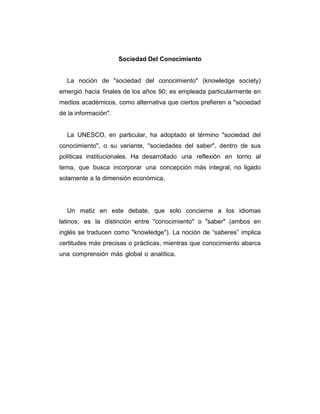 Sociedad Del Conocimiento

La noción de "sociedad del conocimiento" (knowledge society)
emergió hacia finales de los años 90; es empleada particularmente en
medios académicos, como alternativa que ciertos prefieren a "sociedad
de la información".

La UNESCO, en particular, ha adoptado el término "sociedad del
conocimiento", o su variante, "sociedades del saber", dentro de sus
políticas institucionales. Ha desarrollado una reflexión en torno al
tema, que busca incorporar una concepción más integral, no ligado
solamente a la dimensión económica.

Un matiz en este debate, que solo concierne a los idiomas
latinos, es la distinción entre "conocimiento" o "saber" (ambos en
inglés se traducen como "knowledge"). La noción de “saberes” implica
certitudes más precisas o prácticas, mientras que conocimiento abarca
una comprensión más global o analítica.

 
