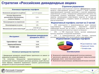 Стратегия «Российские дивидендные акции»
Стратегия управления:
Ключевые параметры портфеля

Основной идеей инвестиционной стратегии «Дивидендные акции»
является инвестирование денежных средств в акции компаний,
характеризующихся высокими выплатами в качестве дивидендов,
закреплёнными уставом, утвержденной дивидендной политикой или
соглашением основных акционеров. Стратегия имеет сезонный
характер: рекомендовано инвестировать средства за полгода до
выплаты дивидендов и продавать бумаги не дожидаясь закрытия
реестра акционеров.

Возможная доходность (в рублях)

до 15 % годовых

Расходы (брокерское,
депозитарное обслуживание,
комиссия биржи)

0,1%

Вознаграждение за управление

1,0%

Индикативный портфель состоит из 3 частей:

Вознаграждение за успех

10%

Минимальная сумма инвестиций

3 000 000 руб.
(или 100 000 долл., или 100 000 евро)

Инструмент

Ожидаемая дивидендная
доходность 2013 г.

•
40% инвестируется в привилегированные акции компании
Сургутнефтегаз:
привлекательность
объясняется
выгодной
комбинацией высоких цен на нефть и ослабления курса рубля (у
компании большая доля валютных средств на балансе);
•
30% - в ГМК Норильский Никель: высокие дивидендные
выплаты защищены соглашением акционеров;
•
30% - в привилегированные акции Татнефти: компания
регулярно выплачивает 30% чистой прибыли в виде дивидендов.

Сургутнефтегаз – прив.

7,0%

Норильский Никель

8,4%

Татнефть прив.

8,3%

Основные преимущества стратегии

Ключевые риски

 Дивидендная доходность ценной бумаги практически не зависит от
изменения ее рыночной стоимости.
 По статистике, большинство привилегированных акций в
значительной степени повторяют рыночную динамику акций обычных:
таким образом, появляется возможность получить дополнительную
доходность от роста их рыночной стоимости.

Возможность изменения дивидендной политики компании.
Цикличность движения цен: акции дорожают перед выплатами
дивидендов, после – могут опуститься в цене.
Возможности реорганизации, преобразований внутри компаний.

8

 
