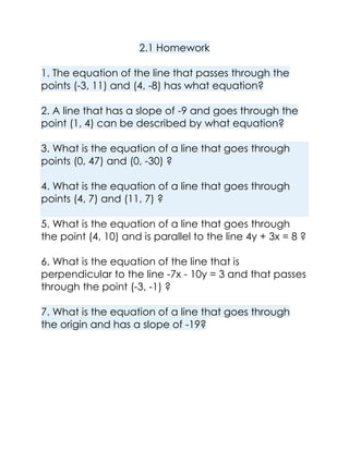 2.1 Homework
1. The equation of the line that passes through the
points (-3, 11) and (4, -8) has what equation?
2. A line that has a slope of -9 and goes through the
point (1, 4) can be described by what equation?
3. What is the equation of a line that goes through
points (0, 47) and (0, -30) ?
4. What is the equation of a line that goes through
points (4, 7) and (11, 7) ?
5. What is the equation of a line that goes through
the point (4, 10) and is parallel to the line 4y + 3x = 8 ?
6. What is the equation of the line that is
perpendicular to the line -7x - 10y = 3 and that passes
through the point (-3, -1) ?
7. What is the equation of a line that goes through
the origin and has a slope of -19?

 