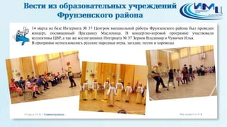 14 марта на базе Интерната № 37 Центром внешкольной работы Фрунзенского района был проведен
концерт, посвященный Празднику Масленица. В концертно-игровой программе участвовали
коллективы ЦВР, а так же воспитанники Интерната № 37 Зернов Владимир и Чумичев Илья.
В программе использовались русские народные игры, загадки, песни и хороводы.
 