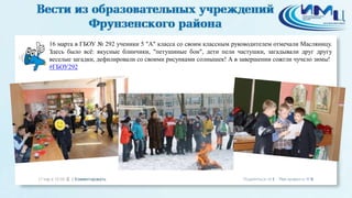 16 марта в ГБОУ № 292 ученики 5 "А" класса со своим классным руководителем отмечали Масляницу.
Здесь было всё: вкусные блинчики, "петушиные бои", дети пели частушки, загадывали друг другу
веселые загадки, дефилировали со своими рисунками солнышек! А в завершении сожгли чучело зимы!
#ГБОУ292
 