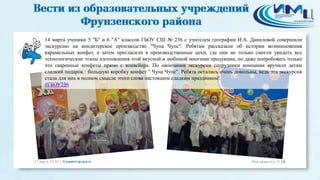 14 марта ученики 5 "Б" и 6 "А" классов ГБОУ СШ № 236 с учителем географии И.А. Даниловой совершили
экскурсию на кондитерское производство "Чупа Чупс". Ребятам рассказали об истории возникновения
карамельных конфет, а затем пригласили в производственные цехи, где они не только смогли увидеть все
технологические этапы изготовления этой вкусной и любимой многими продукции, но даже попробовать только
что сваренные конфеты прямо с конвейера. По окончании экскурсии сотрудники компании вручили детям
сладкий подарок : большую коробку конфет " Чупа Чупс". Ребята остались очень довольны, ведь эта экскурсия
стала для них в полном смысле этого слова настоящим сладким праздником!
#ГБОУ236
 