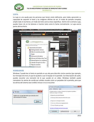 UNIVERSIDAD TECNOLOGICA DE PUEBLA
TSU EN MECATRONICA SISTEMAS DE MANUFACTURA FLEXIBLE
INFORMATICA

LUPA
La Lupa es una ayuda para las personas que tienen visión deficiente, pero todos apreciarán su
capacidad de expandir el texto y las imágenes difíciles de ver. El modo de pantalla completa
amplía todo el escritorio y el modo de lente acerca áreas específicas. Dentro de la ventana Lupa,
puedes hacer clic en los botones e insertar texto como lo harías normalmente. La Lupa acerca
partes del escritorio.

NARRADOR
Windows 7 puede leer el texto en pantalla en voz alta para describir ciertos eventos (por ejemplo,
los mensajes de error), lo que te ayudará a usar el equipo sin la pantalla. Con Descripción de audio,
puedes escuchar una narración de lo que sucede en un vídeo. Windows también puede
reemplazar las alertas de sonido por señales visuales como un parpadeo de la pantalla, para que
las alertas del sistema sean visibles incluso si no se escuchan.

MECATRONICA AMNUFACTURA FLEXIBLE
2013

 