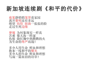 新加坡连续剧《和平的代价》 夜雾 静悄悄 笼罩 着家园  离开 黎明 还有多远 绝望  彷徨   扭曲 一张张的脸 走过生死 边缘 梦魇  为何象现实一样真 苦难 像大海一样深 仇恨 烧红胸中热腾腾的火 为生命的 尊严 而战！ 多少人用生命 鲜血和理想 换来一线和平的 曙光 多少人的生命 鲜血和理想 写成一篇血泪的诗章！ 