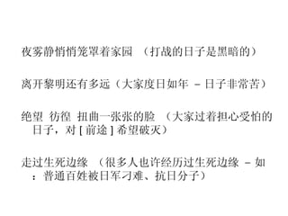 夜雾静悄悄笼罩着家园 （打战的日子是黑暗的） 离开黎明还有多远（大家度日如年  –  日子非常苦） 绝望 彷徨 扭曲一张张的脸 （大家过着担心受怕的日子，对 [ 前途 ] 希望破灭） 走过生死边缘 （很多人也许经历过生死边缘  –  如：普通百姓被日军刁难、抗日分子） 