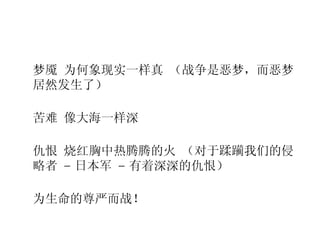 梦魇 为何象现实一样真 （战争是恶梦，而恶梦居然发生了） 苦难 像大海一样深 仇恨 烧红胸中热腾腾的火 （对于蹂躏我们的侵略者  –  日本军  –  有着深深的仇恨） 为生命的尊严而战！ 