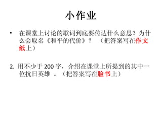 小作业 在课堂上讨论的歌词到底要传达什么意思？为什么会取名《和平的代价》？ （把答案写在 作文纸 上） 2.  用不少于 200 字，介绍在课堂上所提到的其中一位抗日英雄 。（把答案写在 脸书 上） 