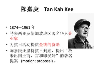 陈嘉庚  Tan Kah Kee 1874—1961 年 马来西亚及新加坡地区著名华人 企业家   为抗日活动提供 金钱的资助 陈嘉庚还坚持抗日到底，提出“敌未出国土前，言和即汉奸”的著名提案  (motion; proposal) 。  