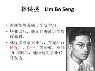 林谋盛  Lim Bo Seng 在新加坡莱佛士学院学习。 毕业以后，他又到香港大学攻读商科。 林谋盛继承父业后，首先经营 砖瓦厂 、 饼干厂 等企业，不到 10  年时间，他经营的事业兴旺发达 