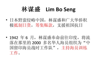 林谋盛  Lim Bo Seng 日本野蛮侵略中国，林谋盛和广大华侨积极 抵制日货 ， 筹集赈款 ，支援祖国抗日 1942  年 6  月，林谋盛奉命前往印度，将流落在那里的 2000  多名华人海员组织为“中国留印海员战时工作队”， 主持海员训练工作 。 