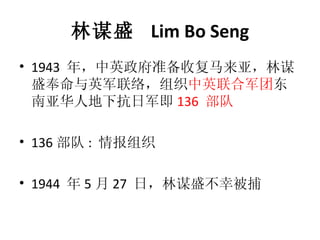 林谋盛  Lim Bo Seng 1943  年，中英政府准备收复马来亚，林谋盛奉命与英军联络，组织 中英联合军团 东南亚华人地下抗日军即 136  部队 136 部队 :  情报组织 1944  年 5 月 27  日，林谋盛不幸被捕 