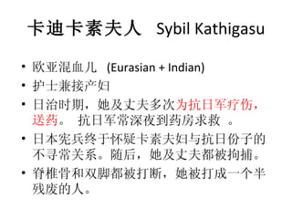 卡迪卡素夫人   Sybil Kathigasu 欧亚混血儿  (Eurasian + Indian)  护士兼接产妇 日治时期，她及丈夫多次 为抗日军疗伤，送药 。 抗日军常深夜到药房求救 。 日本宪兵终于怀疑卡素夫妇与抗日份子的不寻常关系。随后，她及丈夫都被拘捕。 脊椎骨和双脚都被打断，她被打成一个半残废的人。 
