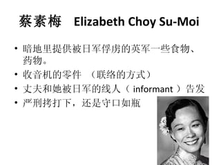 蔡素梅  Elizabeth Choy Su-Moi   暗地里提供被日军俘虏的英军一些食物、药物。 收音机的零件 （联络的方式） 丈夫和她被日军的线人（ informant ）告发 严刑拷打下，还是守口如瓶 