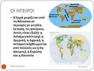 ΟΙ ΗΠΕΙΡΟΙ
 Η ξηρά χωρίζεται από

τη θάλαςςα ςε
περιοχέσ με μεγάλη
έκταςη, τισ ηπείρουσ.
Αυτέσ είναι έξι(6): η
Αςία(μεγαλύτερη), η
Αμερική, η Αφρική, η
Ανταρκτική(θεωρείται
από πολλούσ ωσ η 6η
ήπειροσ), η Ευρώπη
και η Ωκεανία

4

ΕΜΡΕ ΡΙΖΑ ΟΓΛΟΥ

16/10/2013

 