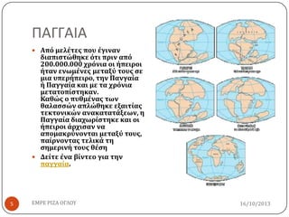 ΠΑΓΓΑΙΑ
 Από μελέτεσ που έγιναν

διαπιςτώθηκε ότι πριν από
200.000.000 χρόνια οι ήπειροι
ήταν ενωμένεσ μεταξύ τουσ ςε
μια υπερήπειρο, την Πανγαία
ή Παγγαία και με τα χρόνια
μετατοπίςτηκαν.
Καθώσ ο πυθμένασ των
θαλαςςών απλώθηκε εξαιτίασ
τεκτονικών ανακατατάξεων, η
Παγγαία διαχωρίςτηκε και οι
ήπειροι άρχιςαν να
απομακρύνονται μεταξύ τουσ,
παίρνοντασ τελικά τη
ςημερινή τουσ θέςη
 Δείτε ένα βίντεο για την
παγγαία.

5

ΕΜΡΕ ΡΙΖΑ ΟΓΛΟΥ

16/10/2013

 