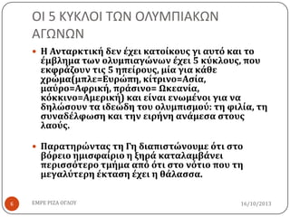 ΟΙ 5 ΚΤΚΛΟΙ ΣΩΝ ΟΛΤΜΠΙΑΚΩΝ
ΑΓΩΝΩΝ
 Η Ανταρκτική δεν έχει κατοίκουσ γι αυτό και το

έμβλημα των ολυμπιαγώνων έχει 5 κύκλουσ, που
εκφράζουν τισ 5 ηπείρουσ, μία για κάθε
χρώμα(μπλε=Ευρώπη, κίτρινο=Αςία,
μαύρο=Αφρική, πράςινο= Ωκεανία,
κόκκινο=Αμερική) και είναι ενωμένοι για να
δηλώςουν τα ιδεώδη του ολυμπιςμού: τη φιλία, τη
ςυναδέλφωςη και την ειρήνη ανάμεςα ςτουσ
λαούσ.

 Παρατηρώντασ τη Γη διαπιςτώνουμε ότι ςτο

βόρειο ημιςφαίριο η ξηρά καταλαμβάνει
περιςςότερο τμήμα από ότι ςτο νότιο που τη
μεγαλύτερη έκταςη έχει η θάλαςςα.

6

ΕΜΡΕ ΡΙΖΑ ΟΓΛΟΥ

16/10/2013

 