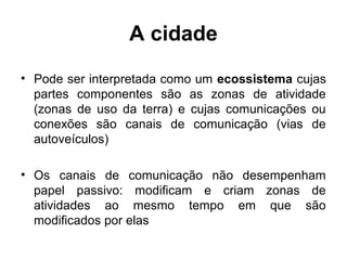 A cidade
• Pode ser interpretada como um ecossistema cujas
partes componentes são as zonas de atividade
(zonas de uso da terra) e cujas comunicações ou
conexões são canais de comunicação (vias de
autoveículos)
• Os canais de comunicação não desempenham
papel passivo: modificam e criam zonas de
atividades ao mesmo tempo em que são
modificados por elas

 