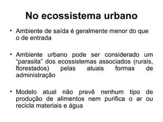 No ecossistema urbano
• Ambiente de saída é geralmente menor do que
o de entrada
• Ambiente urbano pode ser considerado um
“parasita” dos ecossistemas associados (rurais,
florestados)
pelas
atuais
formas
de
administração
• Modelo atual não prevê nenhum tipo de
produção de alimentos nem purifica o ar ou
recicla materiais e água

 