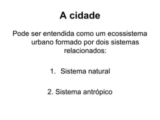 A cidade
Pode ser entendida como um ecossistema
urbano formado por dois sistemas
relacionados:
1. Sistema natural
2. Sistema antrópico

 