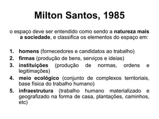 Milton Santos, 1985
o espaço deve ser entendido como sendo a natureza mais
a sociedade, e classifica os elementos do espaço em:
1. homens (fornecedores e candidatos ao trabalho)
2. firmas (produção de bens, serviços e ideias)
3. instituições (produção de normas, ordens e
legitimações)
4. meio ecológico (conjunto de complexos territoriais,
base física do trabalho humano)
5. infraestrutura (trabalho humano materializado e
geografizado na forma de casa, plantações, caminhos,
etc)

 