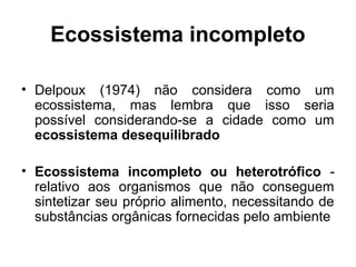 Ecossistema incompleto
• Delpoux (1974) não considera como um
ecossistema, mas lembra que isso seria
possível considerando-se a cidade como um
ecossistema desequilibrado
• Ecossistema incompleto ou heterotrófico relativo aos organismos que não conseguem
sintetizar seu próprio alimento, necessitando de
substâncias orgânicas fornecidas pelo ambiente

 