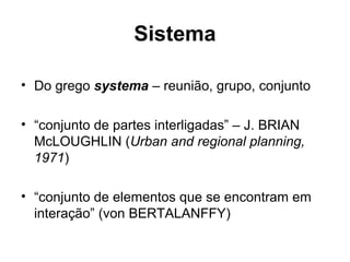 Sistema
• Do grego systema – reunião, grupo, conjunto
• “conjunto de partes interligadas” – J. BRIAN
McLOUGHLIN (Urban and regional planning,
1971)
• “conjunto de elementos que se encontram em
interação” (von BERTALANFFY)

 