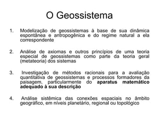 O Geossistema
1.

Modelização de geossistemas à base de sua dinâmica
espontânea e antropogênica e do regime natural a ela
correspondente

2.

Análise de axiomas e outros princípios de uma teoria
especial de geossistemas como parte da teoria geral
(metateoria) dos sistemas

3.

Investigação de métodos racionais para a avaliação
quantitativa de geossistemas e processos formadores da
paisagem, particularmente do aparatus matemático
adequado à sua descrição

4.

Análise sistêmica das conexões espaciais no âmbito
geográfico, em níveis planetário, regional ou topológico

 
