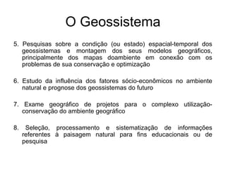 O Geossistema
5. Pesquisas sobre a condição (ou estado) espacial-temporal dos
geossistemas e montagem dos seus modelos geográficos,
principalmente dos mapas doambiente em conexão com os
problemas de sua conservação e optimização
6. Estudo da influência dos fatores sócio-econômicos no ambiente
natural e prognose dos geossistemas do futuro
7. Exame geográfico de projetos para o complexo utilizaçãoconservação do ambiente geográfico
8.

Seleção, processamento e sistematização de informações
referentes à paisagem natural para fins educacionais ou de
pesquisa

 